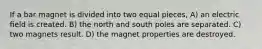 If a bar magnet is divided into two equal pieces, A) an electric ﬁeld is created. B) the north and south poles are separated. C) two magnets result. D) the magnet properties are destroyed.