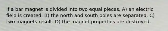 If a bar magnet is divided into two equal pieces, A) an electric ﬁeld is created. B) the north and south poles are separated. C) two magnets result. D) the magnet properties are destroyed.