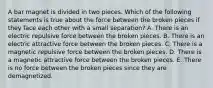 A bar magnet is divided in two pieces. Which of the following statements is true about the force between the broken pieces if they face each other with a small separation? A. There is an electric repulsive force between the broken pieces. B. There is an electric attractive force between the broken pieces. C. There is a magnetic repulsive force between the broken pieces. D. There is a magnetic attractive force between the broken pieces. E. There is no force between the broken pieces since they are demagnetized.