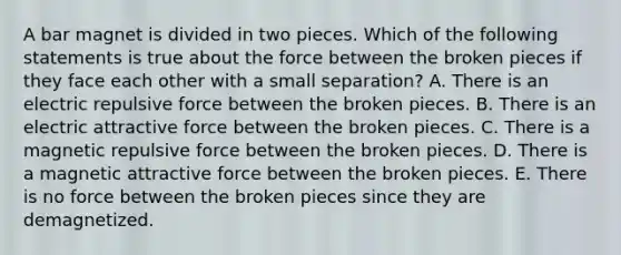 A bar magnet is divided in two pieces. Which of the following statements is true about the force between the broken pieces if they face each other with a small separation? A. There is an electric repulsive force between the broken pieces. B. There is an electric attractive force between the broken pieces. C. There is a magnetic repulsive force between the broken pieces. D. There is a magnetic attractive force between the broken pieces. E. There is no force between the broken pieces since they are demagnetized.