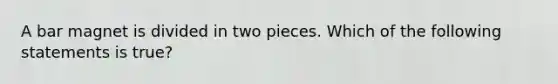 A bar magnet is divided in two pieces. Which of the following statements is true?