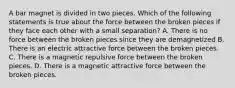 A bar magnet is divided in two pieces. Which of the following statements is true about the force between the broken pieces if they face each other with a small separation? A. There is no force between the broken pieces since they are demagnetized B. There is an electric attractive force between the broken pieces. C. There is a magnetic repulsive force between the broken pieces. D. There is a magnetic attractive force between the broken pieces.