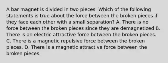 A bar magnet is divided in two pieces. Which of the following statements is true about the force between the broken pieces if they face each other with a small separation? A. There is no force between the broken pieces since they are demagnetized B. There is an electric attractive force between the broken pieces. C. There is a magnetic repulsive force between the broken pieces. D. There is a magnetic attractive force between the broken pieces.