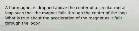 A bar magnet is dropped above the center of a circular metal loop such that the magnet falls through the center of the loop. What is true about the acceleration of the magnet as it falls through the loop?