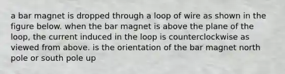 a bar magnet is dropped through a loop of wire as shown in the figure below. when the bar magnet is above the plane of the loop, the current induced in the loop is counterclockwise as viewed from above. is the orientation of the bar magnet north pole or south pole up