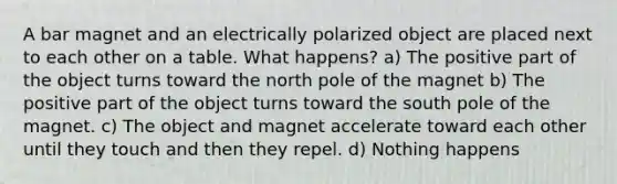 A bar magnet and an electrically polarized object are placed next to each other on a table. What happens? a) The positive part of the object turns toward the north pole of the magnet b) The positive part of the object turns toward the south pole of the magnet. c) The object and magnet accelerate toward each other until they touch and then they repel. d) Nothing happens