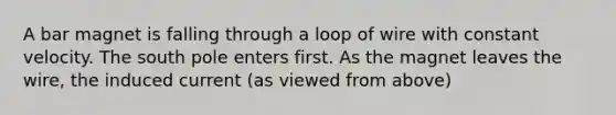 A bar magnet is falling through a loop of wire with constant velocity. The south pole enters first. As the magnet leaves the wire, the induced current (as viewed from above)