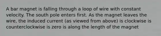 A bar magnet is falling through a loop of wire with constant velocity. The south pole enters first. As the magnet leaves the wire, the induced current (as viewed from above) is clockwise is counterclockwise is zero is along the length of the magnet