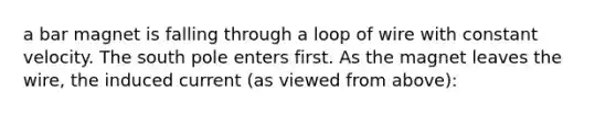 a bar magnet is falling through a loop of wire with constant velocity. The south pole enters first. As the magnet leaves the wire, the induced current (as viewed from above):