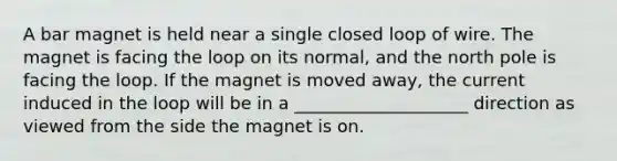 A bar magnet is held near a single closed loop of wire. The magnet is facing the loop on its normal, and the north pole is facing the loop. If the magnet is moved away, the current induced in the loop will be in a ____________________ direction as viewed from the side the magnet is on.