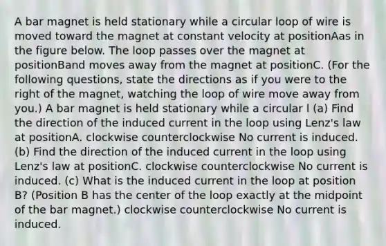 A bar magnet is held stationary while a circular loop of wire is moved toward the magnet at constant velocity at positionAas in the figure below. The loop passes over the magnet at positionBand moves away from the magnet at positionC. (For the following questions, state the directions as if you were to the right of the magnet, watching the loop of wire move away from you.) A bar magnet is held stationary while a circular l (a) Find the direction of the induced current in the loop using Lenz's law at positionA. clockwise counterclockwise No current is induced. (b) Find the direction of the induced current in the loop using Lenz's law at positionC. clockwise counterclockwise No current is induced. (c) What is the induced current in the loop at position B? (Position B has the center of the loop exactly at the midpoint of the bar magnet.) clockwise counterclockwise No current is induced.