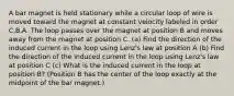 A bar magnet is held stationary while a circular loop of wire is moved toward the magnet at constant velocity labeled in order C,B,A. The loop passes over the magnet at position B and moves away from the magnet at position C. (a) Find the direction of the induced current in the loop using Lenz's law at position A (b) Find the direction of the induced current in the loop using Lenz's law at position C (c) What is the induced current in the loop at position B? (Position B has the center of the loop exactly at the midpoint of the bar magnet.)