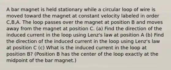 A bar magnet is held stationary while a circular loop of wire is moved toward the magnet at constant velocity labeled in order C,B,A. The loop passes over the magnet at position B and moves away from the magnet at position C. (a) Find the direction of the induced current in the loop using Lenz's law at position A (b) Find the direction of the induced current in the loop using Lenz's law at position C (c) What is the induced current in the loop at position B? (Position B has the center of the loop exactly at the midpoint of the bar magnet.)