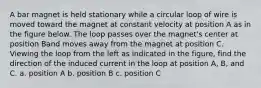 A bar magnet is held stationary while a circular loop of wire is moved toward the magnet at constant velocity at position A as in the figure below. The loop passes over the magnet's center at position Band moves away from the magnet at position C. Viewing the loop from the left as indicated in the figure, find the direction of the induced current in the loop at position A, B, and C. a. position A b. position B c. position C