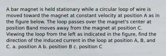 A bar magnet is held stationary while a circular loop of wire is moved toward the magnet at constant velocity at position A as in the figure below. The loop passes over the magnet's center at position Band moves away from the magnet at position C. Viewing the loop from the left as indicated in the figure, find the direction of the induced current in the loop at position A, B, and C. a. position A b. position B c. position C