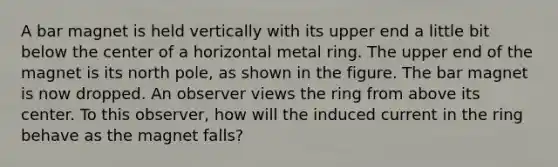 A bar magnet is held vertically with its upper end a little bit below the center of a horizontal metal ring. The upper end of the magnet is its north pole, as shown in the figure. The bar magnet is now dropped. An observer views the ring from above its center. To this observer, how will the induced current in the ring behave as the magnet falls?