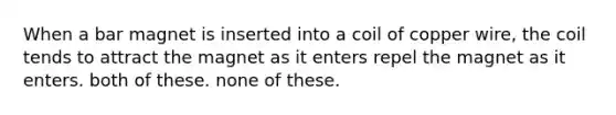 When a bar magnet is inserted into a coil of copper wire, the coil tends to attract the magnet as it enters repel the magnet as it enters. both of these. none of these.