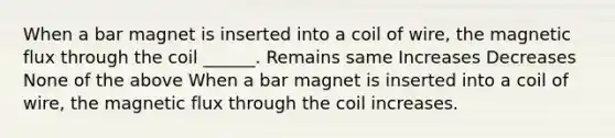 When a bar magnet is inserted into a coil of wire, the magnetic flux through the coil ______. Remains same Increases Decreases None of the above When a bar magnet is inserted into a coil of wire, the magnetic flux through the coil increases.