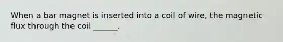When a bar magnet is inserted into a coil of wire, the magnetic flux through the coil ______.