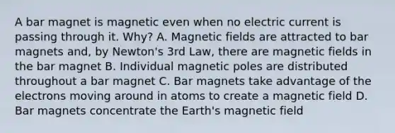 A bar magnet is magnetic even when no electric current is passing through it. Why? A. Magnetic fields are attracted to bar magnets and, by Newton's 3rd Law, there are magnetic fields in the bar magnet B. Individual magnetic poles are distributed throughout a bar magnet C. Bar magnets take advantage of the electrons moving around in atoms to create a magnetic field D. Bar magnets concentrate the Earth's magnetic field