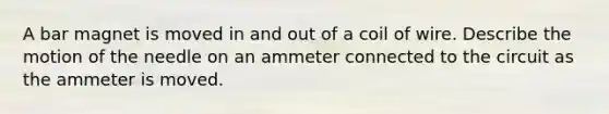 A bar magnet is moved in and out of a coil of wire. Describe the motion of the needle on an ammeter connected to the circuit as the ammeter is moved.