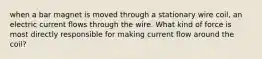 when a bar magnet is moved through a stationary wire coil, an electric current flows through the wire. What kind of force is most directly responsible for making current flow around the coil?