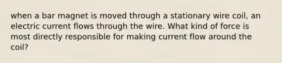 when a bar magnet is moved through a stationary wire coil, an electric current flows through the wire. What kind of force is most directly responsible for making current flow around the coil?