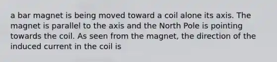 a bar magnet is being moved toward a coil alone its axis. The magnet is parallel to the axis and the North Pole is pointing towards the coil. As seen from the magnet, the direction of the induced current in the coil is