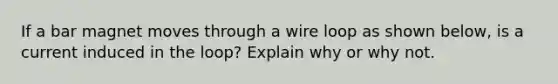 If a bar magnet moves through a wire loop as shown below, is a current induced in the loop? Explain why or why not.