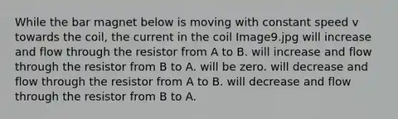 While the bar magnet below is moving with constant speed v towards the coil, the current in the coil Image9.jpg will increase and flow through the resistor from A to B. will increase and flow through the resistor from B to A. will be zero. will decrease and flow through the resistor from A to B. will decrease and flow through the resistor from B to A.