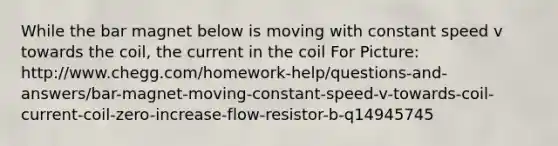 While the bar magnet below is moving with constant speed v towards the coil, the current in the coil For Picture: http://www.chegg.com/homework-help/questions-and-answers/bar-magnet-moving-constant-speed-v-towards-coil-current-coil-zero-increase-flow-resistor-b-q14945745