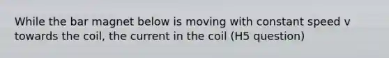 While the bar magnet below is moving with constant speed v towards the coil, the current in the coil (H5 question)