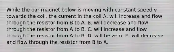 While the bar magnet below is moving with constant speed v towards the coil, the current in the coil A. will increase and flow through the resistor from B to A. B. will decrease and flow through the resistor from A to B. C. will increase and flow through the resistor from A to B. D. will be zero. E. will decrease and flow through the resistor from B to A.