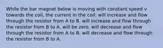 While the bar magnet below is moving with constant speed v towards the coil, the current in the coil: will increase and flow through the resistor from A to B. will increase and flow through the resistor from B to A. will be zero. will decrease and flow through the resistor from A to B. will decrease and flow through the resistor from B to A.