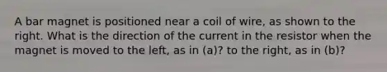 A bar magnet is positioned near a coil of wire, as shown to the right. What is the direction of the current in the resistor when the magnet is moved to the left, as in (a)? to the right, as in (b)?