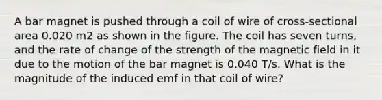 A bar magnet is pushed through a coil of wire of cross-sectional area 0.020 m2 as shown in the figure. The coil has seven turns, and the rate of change of the strength of the magnetic field in it due to the motion of the bar magnet is 0.040 T/s. What is the magnitude of the induced emf in that coil of wire?