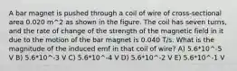 A bar magnet is pushed through a coil of wire of cross-sectional area 0.020 m^2 as shown in the figure. The coil has seven turns, and the rate of change of the strength of the magnetic field in it due to the motion of the bar magnet is 0.040 T/s. What is the magnitude of the induced emf in that coil of wire? A) 5.6*10^-5 V B) 5.6*10^-3 V C) 5.6*10^-4 V D) 5.6*10^-2 V E) 5.6*10^-1 V