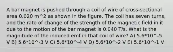 A bar magnet is pushed through a coil of wire of cross-sectional area 0.020 m^2 as shown in the figure. The coil has seven turns, and the rate of change of the strength of the magnetic field in it due to the motion of the bar magnet is 0.040 T/s. What is the magnitude of the induced emf in that coil of wire? A) 5.6*10^-5 V B) 5.6*10^-3 V C) 5.6*10^-4 V D) 5.6*10^-2 V E) 5.6*10^-1 V