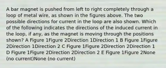 A bar magnet is pushed from left to right completely through a loop of metal wire, as shown in the figures above. The two possible directions for current in the loop are also shown. Which of the following indicates the directions of the induced current in the loop, if any, as the magnet is moving through the positions shown? A Figure 1Figure 2Direction 1Direction 1 B Figure 1Figure 2Direction 1Direction 2 C Figure 1Figure 2Direction 2Direction 1 D Figure 1Figure 2Direction 2Direction 2 E Figure 1Figure 2None (no current)None (no current)