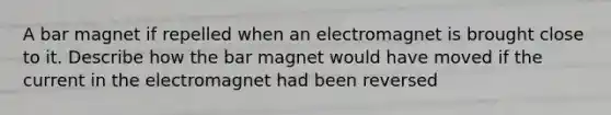 A bar magnet if repelled when an electromagnet is brought close to it. Describe how the bar magnet would have moved if the current in the electromagnet had been reversed