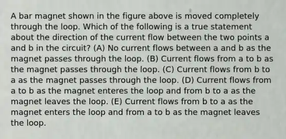 A bar magnet shown in the figure above is moved completely through the loop. Which of the following is a true statement about the direction of the current flow between the two points a and b in the circuit? (A) No current flows between a and b as the magnet passes through the loop. (B) Current flows from a to b as the magnet passes through the loop. (C) Current flows from b to a as the magnet passes through the loop. (D) Current flows from a to b as the magnet enteres the loop and from b to a as the magnet leaves the loop. (E) Current flows from b to a as the magnet enters the loop and from a to b as the magnet leaves the loop.