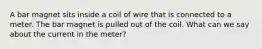 A bar magnet sits inside a coil of wire that is connected to a meter. The bar magnet is pulled out of the coil. What can we say about the current in the meter?