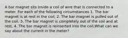 A bar magnet sits inside a coil of wire that is connected to a meter. For each of the following circumstances 1. The bar magnet is at rest in the coil, 2. The bar magnet is pulled out of the coil, 3. The bar magnet is completely out of the coil and at rest, 4. The bar magnet is reinserted into the coil,What can we say about the current in the meter?