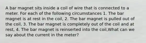 A bar magnet sits inside a coil of wire that is connected to a meter. For each of the following circumstances 1. The bar magnet is at rest in the coil, 2. The bar magnet is pulled out of the coil, 3. The bar magnet is completely out of the coil and at rest, 4. The bar magnet is reinserted into the coil,What can we say about the current in the meter?