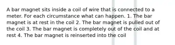 A bar magnet sits inside a coil of wire that is connected to a meter. For each circumstance what can happen. 1. The bar magnet is at rest in the coil 2. The bar magnet is pulled out of the coil 3. The bar magnet is completely out of the coil and at rest 4. The bar magnet is reinserted into the coil