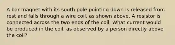 A bar magnet with its south pole pointing down is released from rest and falls through a wire coil, as shown above. A resistor is connected across the two ends of the coil. What current would be produced in the coil, as observed by a person directly above the coil?