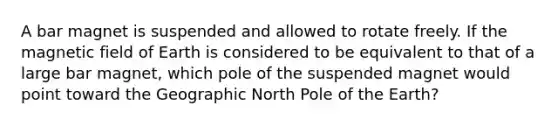 A bar magnet is suspended and allowed to rotate freely. If the magnetic field of Earth is considered to be equivalent to that of a large bar magnet, which pole of the suspended magnet would point toward the Geographic North Pole of the Earth?