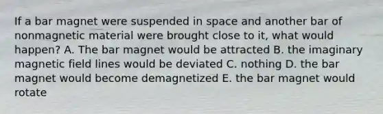 If a bar magnet were suspended in space and another bar of nonmagnetic material were brought close to it, what would happen? A. The bar magnet would be attracted B. the imaginary magnetic field lines would be deviated C. nothing D. the bar magnet would become demagnetized E. the bar magnet would rotate