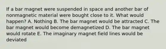 If a bar magnet were suspended in space and another bar of nonmagnetic material were bought close to it. What would happen? A. Nothing B. The bar magnet would be attracted C. The bar magnet would become demagnetized D. The bar magnet would rotate E. The imaginary magnet field lines would be deviated