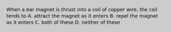 When a bar magnet is thrust into a coil of copper wire, the coil tends to A. attract the magnet as it enters B. repel the magnet as it enters C. both of these D. neither of these